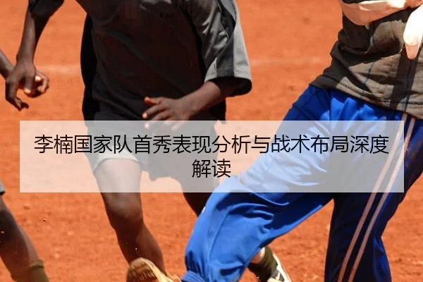 李楠国家队首秀表现分析与战术布局深度解读